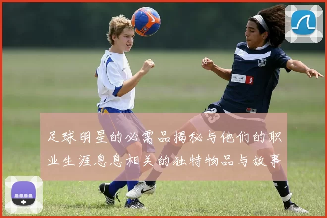 足球明星的必需品揭秘与他们的职业生涯息息相关的独特物品与故事