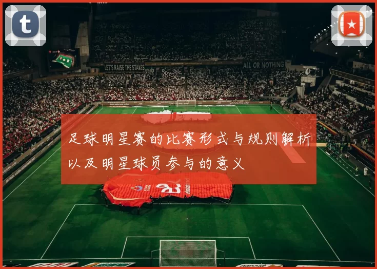足球明星赛的比赛形式与规则解析以及明星球员参与的意义