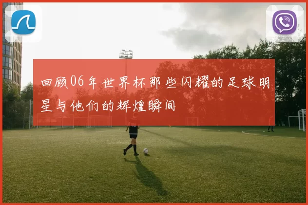 回顾06年世界杯那些闪耀的足球明星与他们的辉煌瞬间